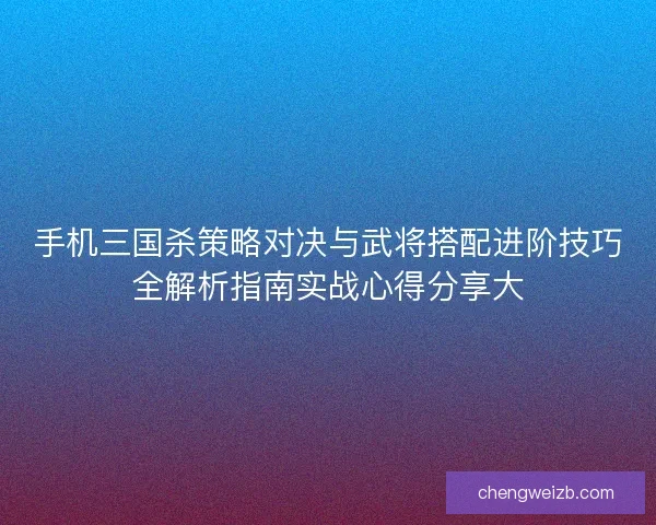 手机三国杀策略对决与武将搭配进阶技巧全解析指南实战心得分享大