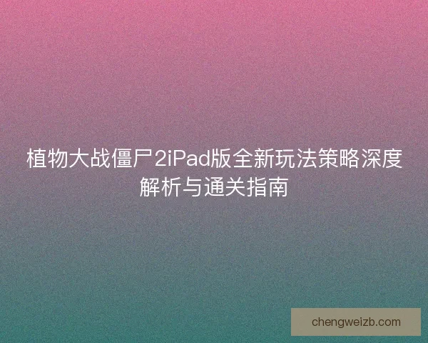 植物大战僵尸2iPad版全新玩法策略深度解析与通关指南