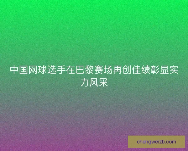 中国网球选手在巴黎赛场再创佳绩彰显实力风采