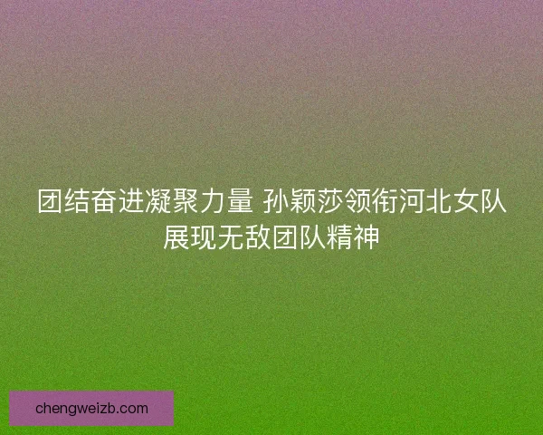 团结奋进凝聚力量 孙颖莎领衔河北女队展现无敌团队精神
