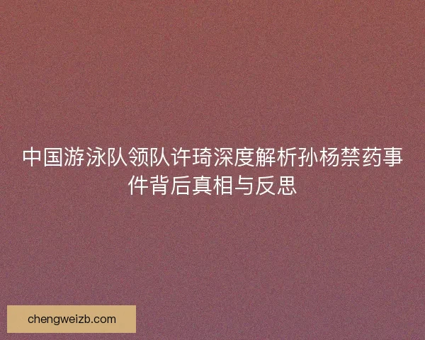 中国游泳队领队许琦深度解析孙杨禁药事件背后真相与反思