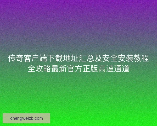传奇客户端下载地址汇总及安全安装教程全攻略最新官方正版高速通道