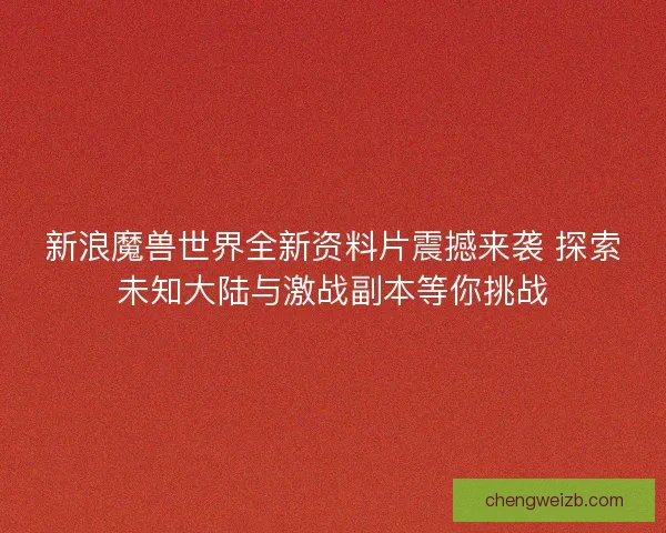 新浪魔兽世界全新资料片震撼来袭 探索未知大陆与激战副本等你挑战