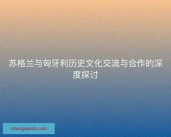 苏格兰与匈牙利历史文化交流与合作的深度探讨