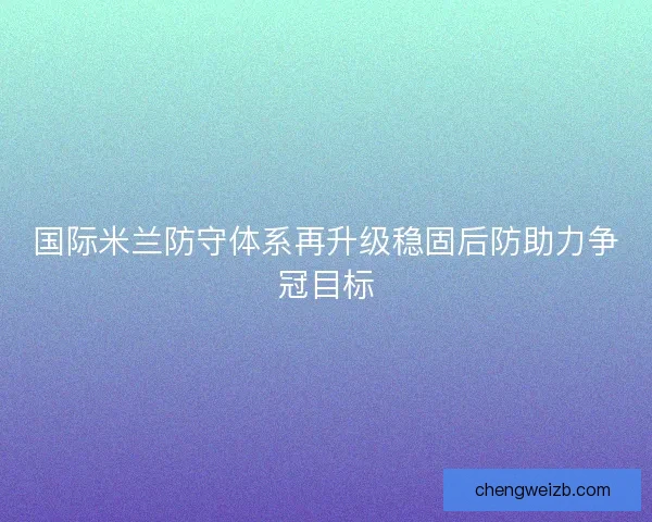 国际米兰防守体系再升级稳固后防助力争冠目标