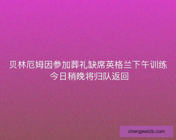 贝林厄姆因参加葬礼缺席英格兰下午训练 今日稍晚将归队返回