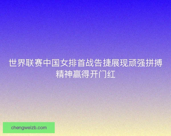 世界联赛中国女排首战告捷展现顽强拼搏精神赢得开门红