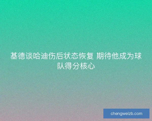 基德谈哈迪伤后状态恢复 期待他成为球队得分核心