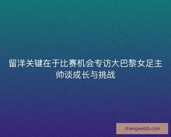 留洋关键在于比赛机会专访大巴黎女足主帅谈成长与挑战