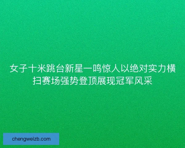 女子十米跳台新星一鸣惊人以绝对实力横扫赛场强势登顶展现冠军风采
