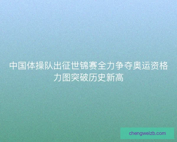 中国体操队出征世锦赛全力争夺奥运资格力图突破历史新高 中国体操队出征世锦赛全力争夺奥运资格力图突破历史新高