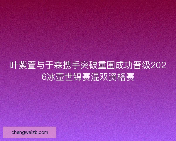 叶紫萱与于森携手突破重围成功晋级2026冰壶世锦赛混双资格赛
