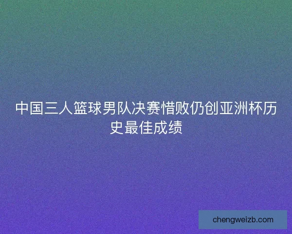 中国三人篮球男队决赛惜败仍创亚洲杯历史最佳成绩