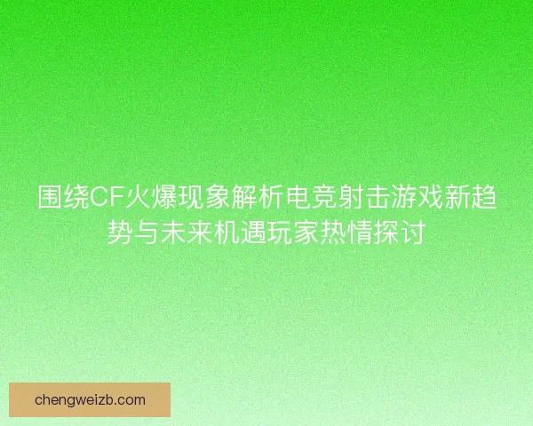 围绕CF火爆现象解析电竞射击游戏新趋势与未来机遇玩家热情探讨