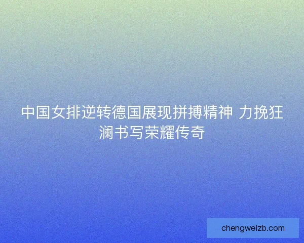 中国女排逆转德国展现拼搏精神 力挽狂澜书写荣耀传奇