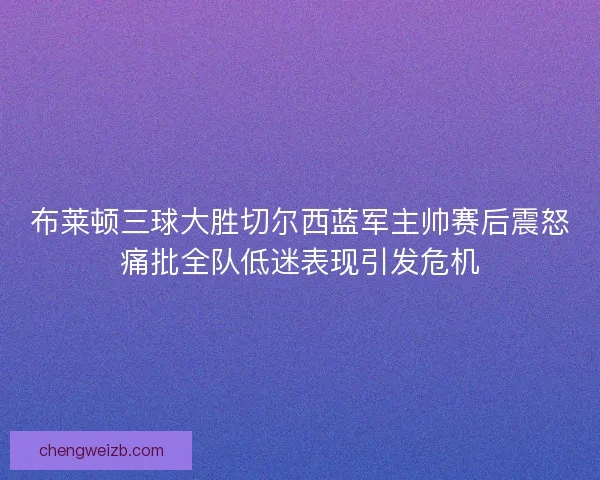 布莱顿三球大胜切尔西蓝军主帅赛后震怒痛批全队低迷表现引发危机 布莱顿三球大胜切尔西蓝军主帅赛后震怒痛批全队低迷表现引发危机