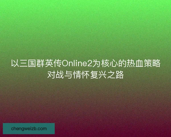 以三国群英传Online2为核心的热血策略对战与情怀复兴之路