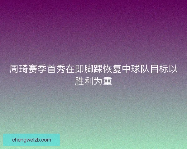 周琦赛季首秀在即脚踝恢复中球队目标以胜利为重